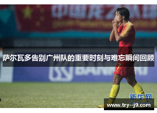 萨尔瓦多告别广州队的重要时刻与难忘瞬间回顾