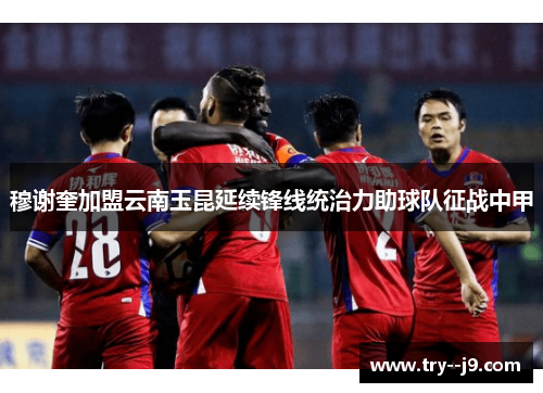 穆谢奎加盟云南玉昆延续锋线统治力助球队征战中甲