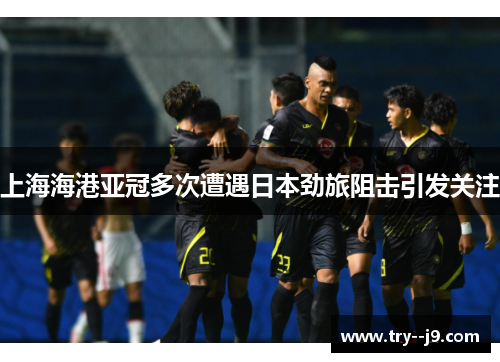 上海海港亚冠多次遭遇日本劲旅阻击引发关注
